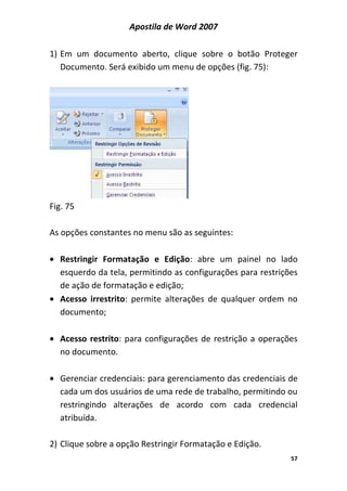 Apostila de Word 2007
57
1) Em um documento aberto, clique sobre o botão Proteger
Documento. Será exibido um menu de opções (fig. 75):
Fig. 75
As opções constantes no menu são as seguintes:
• Restringir Formatação e Edição: abre um painel no lado
esquerdo da tela, permitindo as configurações para restrições
de ação de formatação e edição;
• Acesso irrestrito: permite alterações de qualquer ordem no
documento;
• Acesso restrito: para configurações de restrição a operações
no documento.
• Gerenciar credenciais: para gerenciamento das credenciais de
cada um dos usuários de uma rede de trabalho, permitindo ou
restringindo alterações de acordo com cada credencial
atribuída.
2) Clique sobre a opção Restringir Formatação e Edição.
 