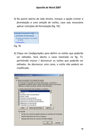 Apostila de Word 2007
58
3) No painel aberto do lado direito, marque a opção Limitar a
formatação a uma seleção de estilos, caso seja necessário
aplicar restrições de formatação (fig. 76):
Fig. 76
4) Clique em Configurações para definir os estilos que poderão
ser editados. Será aberta a caixa mostrada na fig. 77,
permitindo marcar / desmarcar os estilos que poderão ser
editados. Ao desmarcar uma caixa, o estilo não poderá ser
modificado.
 