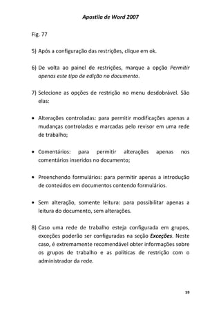 Apostila de Word 2007
59
Fig. 77
5) Após a configuração das restrições, clique em ok.
6) De volta ao painel de restrições, marque a opção Permitir
apenas este tipo de edição no documento.
7) Selecione as opções de restrição no menu desdobrável. São
elas:
• Alterações controladas: para permitir modificações apenas a
mudanças controladas e marcadas pelo revisor em uma rede
de trabalho;
• Comentários: para permitir alterações apenas nos
comentários inseridos no documento;
• Preenchendo formulários: para permitir apenas a introdução
de conteúdos em documentos contendo formulários.
• Sem alteração, somente leitura: para possibilitar apenas a
leitura do documento, sem alterações.
8) Caso uma rede de trabalho esteja configurada em grupos,
exceções poderão ser configuradas na seção Exceções. Neste
caso, é extremamente recomendável obter informações sobre
os grupos de trabalho e as políticas de restrição com o
administrador da rede.
 