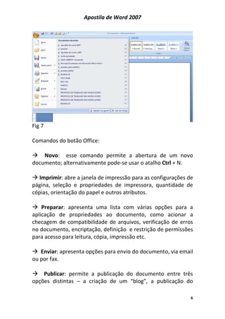 Apostila de Word 2007
6
Fig 7
Comandos do botão Office:
Novo: esse comando permite a abertura de um novo
documento; alternativamente pode-se usar o atalho Ctrl + N.
Imprimir: abre a janela de impressão para as configurações de
página, seleção e propriedades de impressora, quantidade de
cópias, orientação do papel e outros atributos.
Preparar: apresenta uma lista com várias opções para a
aplicação de propriedades ao documento, como acionar a
checagem de compatibilidade de arquivos, verificação de erros
no documento, encriptação, definição e restrição de permissões
para acesso para leitura, cópia, impressão etc.
Enviar: apresenta opções para envio do documento, via email
ou por fax.
Publicar: permite a publicação do documento entre três
opções distintas – a criação de um “blog”, a publicação do
 