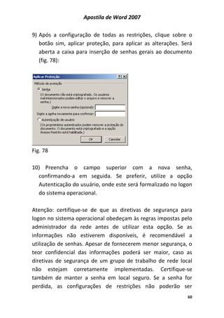 Apostila de Word 2007
60
9) Após a configuração de todas as restrições, clique sobre o
botão sim, aplicar proteção, para aplicar as alterações. Será
aberta a caixa para inserção de senhas gerais ao documento
(fig. 78):
Fig. 78
10) Preencha o campo superior com a nova senha,
confirmando-a em seguida. Se preferir, utilize a opção
Autenticação do usuário, onde este será formalizado no logon
do sistema operacional.
Atenção: certifique-se de que as diretivas de segurança para
logon no sistema operacional obedeçam às regras impostas pelo
administrador da rede antes de utilizar esta opção. Se as
informações não estiverem disponíveis, é recomendável a
utilização de senhas. Apesar de fornecerem menor segurança, o
teor confidencial das informações poderá ser maior, caso as
diretivas de segurança de um grupo de trabalho de rede local
não estejam corretamente implementadas. Certifique-se
também de manter a senha em local seguro. Se a senha for
perdida, as configurações de restrições não poderão ser
 