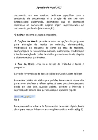 Apostila de Word 2007
7
documento em um servidor dedicado específico para a
contenção de documentos e a criação de um site com
sincronização automática, permitindo que as alterações
realizadas no documento original sejam implementadas no
documento publicado (sincronização).
Fechar: encerra a sessão de trabalho.
Opções do Word: permite acessar as opções do programa
para alteração de modos de exibição, idioma-padrão,
modificação do esquema de cores da área de trabalho,
configurações de salvamento manual / automático, modificação
e implementação de teclas de atalho, gerenciamento de plug-ins
e diversos outros parâmetros.
Sair do Word: encerra a sessão de trabalho e fecha o
programa.
Barra de ferramentas de acesso rápido ou Quick Access Toolbar
Armazena botões de atalho por padrão, trazendo os comandos
para salvar, desfazer e refazer ações. A barra possui um pequeno
botão de seta que, quando aberto, permite a inserção /
supressão de botões para personalização da barra (fig. 8)
Fig 8
Para personalizar a barra de ferramentas de acesso rápido, basta
clicar para marcar / desmarcar as opções contidas na lista (fig. 9)
 