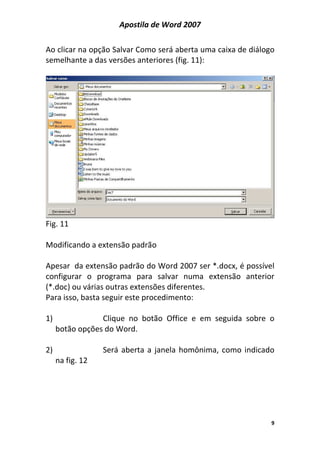 Apostila de Word 2007
9
Ao clicar na opção Salvar Como será aberta uma caixa de diálogo
semelhante a das versões anteriores (fig. 11):
Fig. 11
Modificando a extensão padrão
Apesar da extensão padrão do Word 2007 ser *.docx, é possível
configurar o programa para salvar numa extensão anterior
(*.doc) ou várias outras extensões diferentes.
Para isso, basta seguir este procedimento:
1) Clique no botão Office e em seguida sobre o
botão opções do Word.
2) Será aberta a janela homônima, como indicado
na fig. 12
 