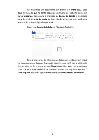 8
Ao iniciarmos um documento em branco no Word 2013, você
deve ter notado que no canto esquerdo da Página de Trabalho existe um
cursor piscando. Este objeto é chamado de Cursor de Edição e é utilizado
para determinar o ponto inicial de inserção de textos, ou seja, local onde
aparecerão as letras digitadas por você.
Observe o Cursor de Edição na Página de Trabalho.
Caso o seu cursor de edição não esteja aparecendo, dê um clique
no documento em branco. Isso pode ocorrer caso você esteja utilizando
dois monitores. Se o seu programa Word não estiver com um arquivo em
branco aberto, você pode iniciar um novo através das seguintes opções: *
Guia Arquivo, escolha a opção Novo e selecione Documento em branco.
 