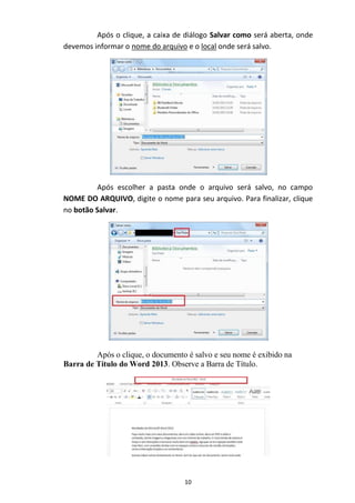 10
Após o clique, a caixa de diálogo Salvar como será aberta, onde
devemos informar o nome do arquivo e o local onde será salvo.
Após escolher a pasta onde o arquivo será salvo, no campo
NOME DO ARQUIVO, digite o nome para seu arquivo. Para finalizar, clique
no botão Salvar.
Após o clique, o documento é salvo e seu nome é exibido na
Barra de Título do Word 2013. Observe a Barra de Título.
 