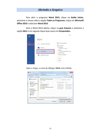 12
Abrindo o Arquivo
Para abrir o programa Word 2013, clique no botão Iniciar,
posicione o mouse sobre a opção Todos os Programas, clique em Microsoft
Office 2013 e selecione Word 2013.
Com o Word 2013 aberto, clique na guia Arquivo e selecione a
opção Abrir e em seguida clique duas vezes em Computador.
Após o clique, a caixa de diálogo Abrir será exibida.
 