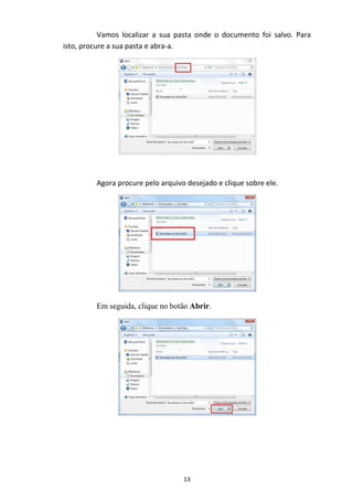 13
Vamos localizar a sua pasta onde o documento foi salvo. Para
isto, procure a sua pasta e abra-a.
Agora procure pelo arquivo desejado e clique sobre ele.
Em seguida, clique no botão Abrir.
 