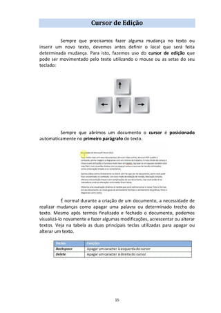 15
Cursor de Edição
Sempre que precisamos fazer alguma mudança no texto ou
inserir um novo texto, devemos antes definir o local que será feita
determinada mudança. Para isto, fazemos uso do cursor de edição que
pode ser movimentado pelo texto utilizando o mouse ou as setas do seu
teclado:
Sempre que abrimos um documento o cursor é posicionado
automaticamente no primeiro parágrafo do texto.
É normal durante a criação de um documento, a necessidade de
realizar mudanças como apagar uma palavra ou determinado trecho do
texto. Mesmo após termos finalizado e fechado o documento, podemos
visualizá-lo novamente e fazer algumas modificações, acrescentar ou alterar
textos. Veja na tabela as duas principais teclas utilizadas para apagar ou
alterar um texto.
 