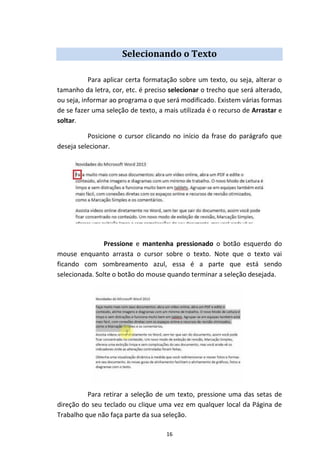 16
Selecionando o Texto
Para aplicar certa formatação sobre um texto, ou seja, alterar o
tamanho da letra, cor, etc. é preciso selecionar o trecho que será alterado,
ou seja, informar ao programa o que será modificado. Existem várias formas
de se fazer uma seleção de texto, a mais utilizada é o recurso de Arrastar e
soltar.
Posicione o cursor clicando no início da frase do parágrafo que
deseja selecionar.
Pressione e mantenha pressionado o botão esquerdo do
mouse enquanto arrasta o cursor sobre o texto. Note que o texto vai
ficando com sombreamento azul, essa é a parte que está sendo
selecionada. Solte o botão do mouse quando terminar a seleção desejada.
Para retirar a seleção de um texto, pressione uma das setas de
direção do seu teclado ou clique uma vez em qualquer local da Página de
Trabalho que não faça parte da sua seleção.
 