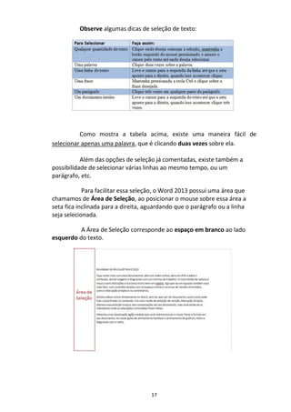 17
Observe algumas dicas de seleção de texto:
Como mostra a tabela acima, existe uma maneira fácil de
selecionar apenas uma palavra, que é clicando duas vezes sobre ela.
Além das opções de seleção já comentadas, existe também a
possibilidade de selecionar várias linhas ao mesmo tempo, ou um
parágrafo, etc.
Para facilitar essa seleção, o Word 2013 possui uma área que
chamamos de Área de Seleção, ao posicionar o mouse sobre essa área a
seta fica inclinada para a direita, aguardando que o parágrafo ou a linha
seja selecionada.
A Área de Seleção corresponde ao espaço em branco ao lado
esquerdo do texto.
 