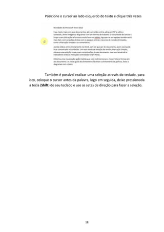 18
Posicione o cursor ao lado esquerdo do texto e clique três vezes
Também é possível realizar uma seleção através do teclado, para
isto, coloque o cursor antes da palavra, logo em seguida, deixe pressionada
a tecla (Shift) do seu teclado e use as setas de direção para fazer a seleção.
 