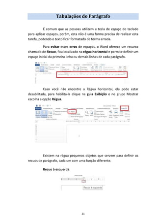 21
Tabulações do Parágrafo
É comum que as pessoas utilizem a tecla de espaço do teclado
para aplicar espaços, porém, esta não é uma forma precisa de realizar esta
tarefa, podendo o texto ficar formatado de forma errada.
Para evitar esses erros de espaços, o Word oferece um recurso
chamado de Recuo, fica localizado na régua horizontal e permite definir um
espaço inicial da primeira linha ou demais linhas de cada parágrafo.
Caso você não encontre a Régua horizontal, ela pode estar
desabilitada, para habilitá-la clique na guia Exibição e no grupo Mostrar
escolha a opção Régua.
Existem na régua pequenos objetos que servem para definir os
recuos de parágrafo, cada um com uma função diferente.
Recuo à esquerda:
 