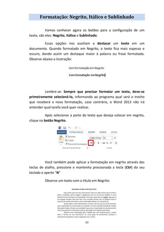23
Formatação: Negrito, Itálico e Sublinhado
Vamos conhecer agora os botões para a configuração de um
texto, são eles: Negrito, Itálico e Sublinhado.
Essas opções nos auxiliam a destacar um texto em um
documento. Quando formatado em Negrito, o texto fica mais espesso e
escuro, dando assim um destaque maior à palavra ou frase formatada.
Observe abaixo a ilustração:
Lembre-se: Sempre que precisar formatar um texto, deve-se
primeiramente selecioná-lo, informando ao programa qual será o trecho
que receberá a nova formatação, caso contrário, o Word 2013 não irá
entender qual tarefa você quer realizar.
Após selecionar a parte do texto que deseja colocar em negrito,
clique no botão Negrito.
Você também pode aplicar a formatação em negrito através das
teclas de atalho, pressione e mantenha pressionada a tecla (Ctrl) do seu
teclado e aperte "N"
Observe um texto com o título em Negrito:
 