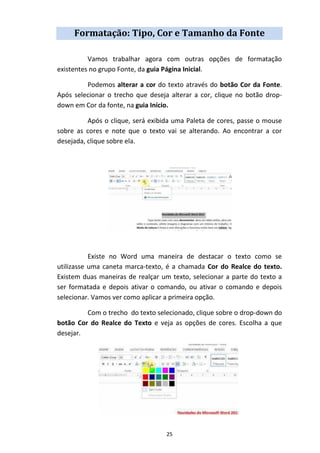 25
Formatação: Tipo, Cor e Tamanho da Fonte
Vamos trabalhar agora com outras opções de formatação
existentes no grupo Fonte, da guia Página Inicial.
Podemos alterar a cor do texto através do botão Cor da Fonte.
Após selecionar o trecho que deseja alterar a cor, clique no botão drop-
down em Cor da fonte, na guia Início.
Após o clique, será exibida uma Paleta de cores, passe o mouse
sobre as cores e note que o texto vai se alterando. Ao encontrar a cor
desejada, clique sobre ela.
Existe no Word uma maneira de destacar o texto como se
utilizasse uma caneta marca-texto, é a chamada Cor do Realce do texto.
Existem duas maneiras de realçar um texto, selecionar a parte do texto a
ser formatada e depois ativar o comando, ou ativar o comando e depois
selecionar. Vamos ver como aplicar a primeira opção.
Com o trecho do texto selecionado, clique sobre o drop-down do
botão Cor do Realce do Texto e veja as opções de cores. Escolha a que
desejar.
 