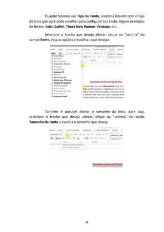 26
Quando falamos em Tipo de Fonte, estamos lidando com o tipo
de letra que você pode escolher para configurar seu texto. Alguns exemplos
de fontes: Arial, Calibri, Times New Roman, Verdana, etc.
Selecione o trecho que deseja alterar, clique na “setinha” do
campo Fonte, veja as opções e escolha a que desejar.
Também é possível alterar o tamanho da letra, para isso,
selecione o trecho que deseja alterar, clique na “setinha” do botão
Tamanho da Fonte e escolha o tamanho que deseja.
 