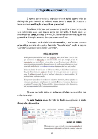 27
Ortografia e Gramática
É normal que durante a digitação de um texto ocorra erros de
datilografia, para reduzir ao máximo esses erros o Word 2013 possui a
ferramenta de verificação ortográfica e gramatical.
Se o Word entender que tenha erro gramatical em um texto, este
será sublinhado para que depois possa ser corrigido. O texto pode ser
sublinhado de verde, quando o Word 2013 entender que houve algum erro
gramatical. Exemplo: excesso de espaços em uma frase.
Ou o texto será sublinhado de vermelho, caso houver um erro
ortográfico, ou seja, de escrita. Exemplo: "Aprnda Mais", onde a palavra
"Aprnda" na verdade deveria ser "Aprenda".
Observe no texto acima as palavras grifadas em vermelho que
estão incorretas.
Na guia Revisão, grupo Revisão de Texto, encontramos a opção
Ortografia e Gramática.
 