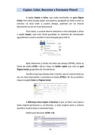 28
Copiar, Colar, Recortar e Formatar Pincel
A opção Copiar e Colar, que estão localizadas na guia Página
Inicial, tem como função copiar uma palavra, parágrafo ou texto e colar os
mesmos no local onde o usuário desejar, podendo ser no mesmo
documento ou em um novo documento.
Para copiar, o usuário deverá selecionar o item desejado e ativar
a opção Copiar, este item ficará guardado na memória do computador
aguardando o usuário escolher o local desejado para colá-lo.
Após selecionar o trecho do texto que deseja COPIAR, utilize as
teclas de atalho (CTRL + C) ou clique no botão copiar que está na guia
Página Inicial, grupo Área de Transferência.
Escolha o local que deseja colar o trecho, seja no mesmo texto ou
em um novo documento, e pressione as teclas (CTRL) + V. Ou se preferir,
clique na opção Colar da Página Inicial.
A diferença entre Copiar e Recortar é que, ao fazer uma cópia o
texto original permanece e, ao Recortar, o texto original some e retorna
quando o usuário ativar o comando Colar.
Atalho para Recortar: (CTRL + X).
 