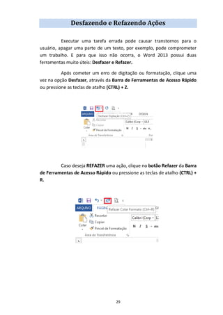 29
Desfazendo e Refazendo Ações
Executar uma tarefa errada pode causar transtornos para o
usuário, apagar uma parte de um texto, por exemplo, pode comprometer
um trabalho. E para que isso não ocorra, o Word 2013 possui duas
ferramentas muito úteis: Desfazer e Refazer.
Após cometer um erro de digitação ou formatação, clique uma
vez na opção Desfazer, através da Barra de Ferramentas de Acesso Rápido
ou pressione as teclas de atalho (CTRL) + Z.
Caso deseja REFAZER uma ação, clique no botão Refazer da Barra
de Ferramentas de Acesso Rápido ou pressione as teclas de atalho (CTRL) +
R.
 
