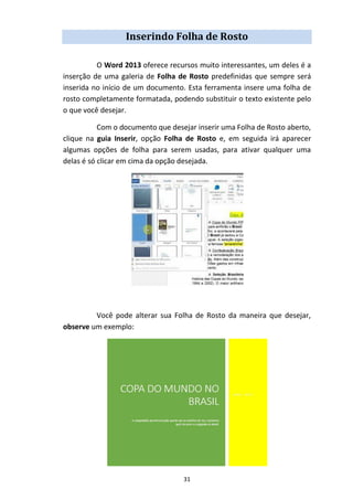 31
Inserindo Folha de Rosto
O Word 2013 oferece recursos muito interessantes, um deles é a
inserção de uma galeria de Folha de Rosto predefinidas que sempre será
inserida no início de um documento. Esta ferramenta insere uma folha de
rosto completamente formatada, podendo substituir o texto existente pelo
o que você desejar.
Com o documento que desejar inserir uma Folha de Rosto aberto,
clique na guia Inserir, opção Folha de Rosto e, em seguida irá aparecer
algumas opções de folha para serem usadas, para ativar qualquer uma
delas é só clicar em cima da opção desejada.
Você pode alterar sua Folha de Rosto da maneira que desejar,
observe um exemplo:
 