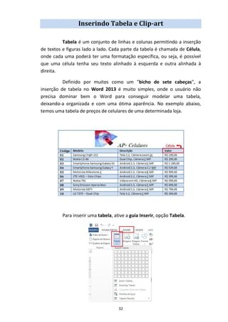 32
Inserindo Tabela e Clip-art
Tabela é um conjunto de linhas e colunas permitindo a inserção
de textos e figuras lado a lado. Cada parte da tabela é chamada de Célula,
onde cada uma poderá ter uma formatação específica, ou seja, é possível
que uma célula tenha seu texto alinhado à esquerda e outra alinhada à
direita.
Definido por muitos como um "bicho de sete cabeças", a
inserção de tabela no Word 2013 é muito simples, onde o usuário não
precisa dominar bem o Word para conseguir modelar uma tabela,
deixando-a organizada e com uma ótima aparência. No exemplo abaixo,
temos uma tabela de preços de celulares de uma determinada loja.
Para inserir uma tabela, ative a guia Inserir, opção Tabela.
 