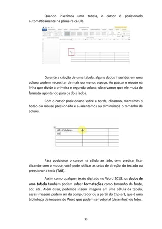 33
Quando inserimos uma tabela, o cursor é posicionado
automaticamente na primeira célula.
Durante a criação de uma tabela, alguns dados inseridos em uma
coluna podem necessitar de mais ou menos espaço. Ao passar o mouse na
linha que divide a primeira e segunda coluna, observamos que ele muda de
formato apontando para os dois lados.
Com o cursor posicionado sobre a borda, clicamos, mantemos o
botão do mouse pressionado e aumentamos ou diminuímos o tamanho da
coluna.
Para posicionar o cursor na célula ao lado, sem precisar ficar
clicando com o mouse, você pode utilizar as setas de direção do teclado ou
pressionar a tecla (TAB).
Assim como qualquer texto digitado no Word 2013, os dados de
uma tabela também podem sofrer formatações como tamanho da fonte,
cor, etc. Além disso, podemos inserir imagens em uma célula da tabela,
essas imagens podem ser do computador ou a partir do Clip-art, que é uma
biblioteca de imagens do Word que podem ser vetorial (desenhos) ou fotos.
 