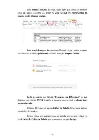 34
Para mesclar células, ou seja, fazer com que várias se tornem
uma só, basta selecioná-las, clicar na guia Layout em Ferramentas de
tabela, opção Mesclar células.
Para inserir imagens da galeria do Clip-art, clique onde a imagem
será inserida e ative a guia Inserir, escolha a opção Imagens Online.
Basta pesquisar no campo “Pesquisar no Office.com” o que
deseja e pressionar ENTER. Escolha a imagem que preferir e clique duas
vezes sobre ela.
O Word 2013 possui alguns Estilos de Tabela, feitos para agilizar
o trabalho do usuário
Dê um clique em qualquer área da tabela, em seguida, clique no
botão Mais do Estilos de Tabela que se encontra na guia Design.
 