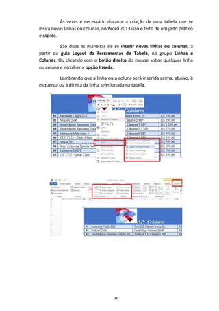 36
Às vezes é necessário durante a criação de uma tabela que se
insira novas linhas ou colunas, no Word 2013 isso é feito de um jeito prático
e rápido.
São duas as maneiras de se inserir novas linhas ou colunas, a
partir da guia Layout da Ferramentas de Tabela, no grupo Linhas e
Colunas. Ou clicando com o botão direito do mouse sobre qualquer linha
ou coluna e escolher a opção Inserir.
Lembrando que a linha ou a coluna será inserida acima, abaixo, à
esquerda ou à direita da linha selecionada na tabela.
 