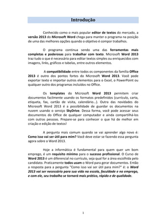 1
Introdução
Conhecido como o mais popular editor de textos do mercado, a
versão 2013 do Microsoft Word chega para manter o programa na posição
de uma das melhores opções quando o objetivo é compor trabalhos.
O programa continua sendo uma das ferramentas mais
completas e poderosas para trabalhar com texto. Microsoft Word 2013
traz tudo o que é necessário para editar textos simples ou enriquecidos com
imagens, links, gráficos e tabelas, entre outros elementos.
A compatibilidade entre todos os componentes da família Office
2013 é outro dos pontos fortes do Microsoft Word 2013. Você pode
exportar texto e importar outros elementos para o Excel, o PowerPoint ou
qualquer outro dos programas incluídos no Office.
Os templates do Microsoft Word 2013 permitem criar
documentos facilmente usando os formatos predefinidos (currículo, carta,
etiqueta, fax, cartão de visita, calendário...). Outra das novidades do
Microsoft Word 2013 é a possibilidade de guardar os documentos na
nuvem usando o serviço SkyDrive. Dessa forma, você pode acessar seus
documentos do Office de qualquer computador e ainda compartilhá-los
com outras pessoas. Prepare-se para conhecer o que há de melhor em
criação e edição de textos!
A pergunta mais comum quando se vai aprender algo novo é:
Como isso vai ser útil para mim? Você deve estar se fazendo essa pergunta
agora sobre o Word 2013.
Hoje a informática é fundamental para quem quer um bom
emprego, é um requisito mínimo para o sucesso profissional. O Curso de
Word 2013 é um diferencial no currículo, seja qual for a área escolhida pelo
candidato. Praticamente todos usam o Word para gerar documentos. Então
a resposta para a pergunta "Como isso vai ser útil para mim?" é: o Word
2013 vai ser necessário para sua vida na escola, faculdade e no emprego,
e com ele, seu trabalho se tornará mais prático, rápido e de qualidade.
 