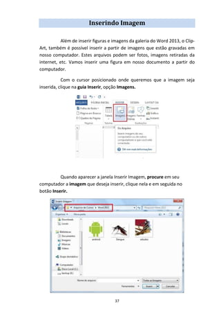 37
Inserindo Imagem
Além de inserir figuras e imagens da galeria do Word 2013, o Clip-
Art, também é possível inserir a partir de imagens que estão gravadas em
nosso computador. Estes arquivos podem ser fotos, imagens retiradas da
internet, etc. Vamos inserir uma figura em nosso documento a partir do
computador.
Com o cursor posicionado onde queremos que a imagem seja
inserida, clique na guia Inserir, opção Imagens.
Quando aparecer a janela Inserir Imagem, procure em seu
computador a imagem que deseja inserir, clique nela e em seguida no
botão Inserir.
 