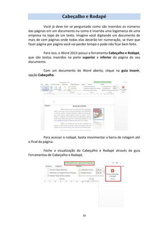 39
Cabeçalho e Rodapé
Você já deve ter se perguntado como são inseridos os números
das páginas em um documento ou como é inserida uma logomarca de uma
empresa no topo de um texto. Imagine você digitando um documento de
mais de cem páginas onde todas elas deverão ter numeração, se tiver que
fazer página por página você vai perder tempo e pode não ficar bem feito.
Para isso, o Word 2013 possui a ferramenta Cabeçalho e Rodapé,
que são textos inseridos na parte superior e inferior da página do seu
documento.
Com um documento do Word aberto, clique na guia Inserir,
opção Cabeçalho.
Para acessar o rodapé, basta movimentar a barra de rolagem até
o final da página.
Feche a visualização do Cabeçalho e Rodapé através da guia
Ferramentas de Cabeçalho e Rodapé.
 