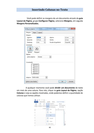 40
Inserindo Colunas no Texto
Você pode definir as margens de um documento através da guia
Layout da Página, grupo Configurar Página, selecione Margens, em seguida
Margens Personalizadas.
A qualquer momento você pode dividir um documento de texto
em mais de uma coluna. Para isto, clique na guia Layout da Página, opção
Colunas e veja as opções mostradas, onde podemos definir a quantidade de
colunas que iremos utilizar.
 