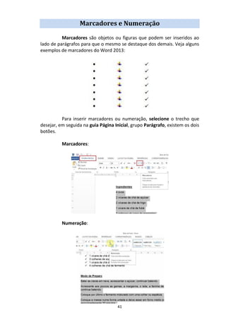 41
Marcadores e Numeração
Marcadores são objetos ou figuras que podem ser inseridos ao
lado de parágrafos para que o mesmo se destaque dos demais. Veja alguns
exemplos de marcadores do Word 2013:
Para inserir marcadores ou numeração, selecione o trecho que
desejar, em seguida na guia Página Inicial, grupo Parágrafo, existem os dois
botões.
Marcadores:
Numeração:
 