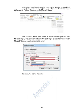 43
Para aplicar uma Marca D´água, ative a guia Design, grupo Plano
de Fundo da Página, clique na opção Marca D´água.
Para alterar o texto, cor, fonte, e outras formatações da sua
Marca D´água, clique novamente em Marca D´água e escolha Personalizar
Marca D´água. A seguinte janela irá surgir.
Observe uma marca inserida:
 