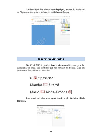 44
Também é possível alterar a cor da página, através do botão Cor
da Página que se encontra ao lado do botão Marca D´água.
Inserindo Símbolos
No Word 2013 é possível inserir símbolos diferentes para dar
destaque à um texto. São símbolos que não constam no teclado. Veja um
exemplo de frase utilizando símbolos:
Para inserir símbolos, ative a guia Inserir, opção Símbolos > Mais
Símbolos.
 
