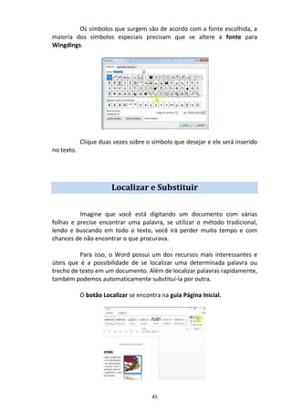 45
Os símbolos que surgem são de acordo com a fonte escolhida, a
maioria dos símbolos especiais precisam que se altere a fonte para
Wingdings.
Clique duas vezes sobre o símbolo que desejar e ele será inserido
no texto.
Localizar e Substituir
Imagine que você está digitando um documento com várias
folhas e precise encontrar uma palavra, se utilizar o método tradicional,
lendo e buscando em todo o texto, você irá perder muito tempo e com
chances de não encontrar o que procurava.
Para isso, o Word possui um dos recursos mais interessantes e
úteis que é a possibilidade de se localizar uma determinada palavra ou
trecho de texto em um documento. Além de localizar palavras rapidamente,
também podemos automaticamente substituí-la por outra.
O botão Localizar se encontra na guia Página Inicial.
 