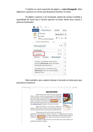 46
É exibida no canto esquerdo da página, a caixa Navegação. Nela
digitamos a palavra ou a frase que desejamos localizar no texto.
Ao digitar a palavra a ser localizada, abaixo do campo é exibida a
quantidade de vezes que a mesma aparece no texto. Neste caso, temos 2
palavras localizadas.
Note também, que a palavra deseja é marcada no texto para que
possamos visualizá-la.
 