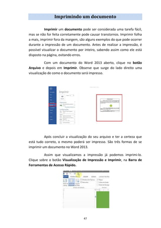 47
Imprimindo um documento
Imprimir um documento pode ser considerada uma tarefa fácil,
mas se não for feita corretamente pode causar transtornos. Imprimir folha
a mais, imprimir fora da margem, são alguns exemplos do que pode ocorrer
durante a impressão de um documento. Antes de realizar a impressão, é
possível visualizar o documento por inteiro, sabendo assim como ele está
disposto na página, evitando erros.
Com um documento do Word 2013 aberto, clique no botão
Arquivo e depois em Imprimir. Observe que surge do lado direito uma
visualização de como o documento será impresso.
Após concluir a visualização do seu arquivo e ter a certeza que
está tudo correto, o mesmo poderá ser impresso. São três formas de se
imprimir um documento no Word 2013.
Assim que visualizamos a impressão já podemos imprimi-lo.
Clique sobre o botão Visualização de Impressão e Imprimir, na Barra de
Ferramentas de Acesso Rápido.
 