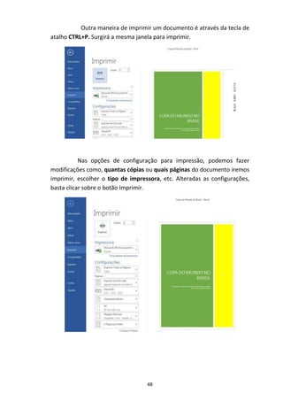 48
Outra maneira de imprimir um documento é através da tecla de
atalho CTRL+P. Surgirá a mesma janela para imprimir.
Nas opções de configuração para impressão, podemos fazer
modificações como, quantas cópias ou quais páginas do documento iremos
imprimir, escolher o tipo de impressora, etc. Alteradas as configurações,
basta clicar sobre o botão Imprimir.
 