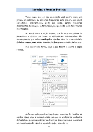 49
Inserindo Formas Prontas
Vamos supor que em seu documento você queira inserir um
círculo, um retângulo, ou até setas. Procurando pelo Clip-Art, que nós já
aprendemos anteriormente, pode dar certo, porém, ficaremos
dependentes das imagens já formatadas, não podendo assim fazer muitas
modificações.
No Word existe a opção Formas, que fornece uma paleta de
ferramentas e recursos que podem ser utilizados em seus trabalhos. São
formas prontas que incluem retângulos, círculos, além de uma variedade
de linhas e conectores, setas, símbolos de fluxograma, estrelas, faixas, etc.
Para inserir uma forma, ative a guia Inserir e escolha a opção
Formas.
As formas podem ser inseridas de duas maneiras. Ao visualizar as
opções, clique sobre a forma desejada e depois em um local da sua Página
de Trabalho e a mesma será inserida. Inserindo desta maneira, a forma terá
um tamanho padrão e poderá sofrer alterações posteriores.
 