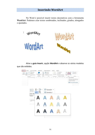 51
Inserindo WordArt
No Word é possível inserir textos decorativos com a ferramenta
WordArt. Podemos criar textos sombreados, inclinados, girados, alongados
e ajustados.
Ative a guia Inserir, opção WordArt e observe os vários modelos
que são exibidos.
 