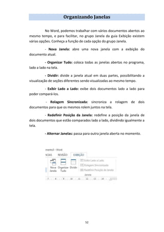 52
Organizando Janelas
No Word, podemos trabalhar com vários documentos abertos ao
mesmo tempo, e para facilitar, no grupo Janela da guia Exibição existem
várias opções. Conheça a função de cada opção do grupo Janela.
- Nova Janela: abre uma nova janela com a exibição do
documento atual.
- Organizar Tudo: coloca todas as janelas abertas no programa,
lado a lado na tela.
- Dividir: divide a janela atual em duas partes, possibilitando a
visualização de seções diferentes sendo visualizadas ao mesmo tempo.
- Exibir Lado a Lado: exibe dois documentos lado a lado para
poder compará-los.
- Rolagem Sincronizada: sincroniza a rolagem de dois
documentos para que os mesmos rolem juntos na tela.
- Redefinir Posição da Janela: redefine a posição da janela de
dois documentos que estão comparados lado a lado, dividindo igualmente a
tela.
- Alternar Janelas: passa para outra janela aberta no momento.
 