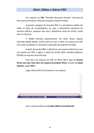 53
Abrir, Editar e Salvar PDF
Um arquivo em PDF "Portable Document Format": Formato de
Documentos Portável, é lido pelo programa Adobe Acrobat.
A grande vantagem do formato PDF é a consistência obtida em
todos os tipos de computadores, ou seja, o documento aparecerá de
maneira idêntica, qualquer que seja a plataforma onde ele estiver sendo
lido ou impresso.
A Adobe distribui gratuitamente um leitor desse arquivo
chamado Adobe Reader, porém, para se criar e editar um arquivo em PDF
com maior qualidade, é necessário a aquisição do programa Acrobat.
A partir da versão 2007, o Word traz uma maneira fácil de se criar
um arquivo em PDF, e agora, a partir da versão 2013, também podemos
EDITAR um arquivo nesse formato.
Para abrir um arquivo em PDF no Word 2013, faça da mesma
forma com que você abre um arquivo do próprio Word, através do botão
Arquivo, opção Abrir.
Logo o Word 2013 irá converter o seu arquivo.
Com o arquivo aberto você pode editá-lo normalmente.
 