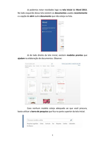 3
Já podemos notar novidades logo na tela inicial do Word 2013.
No lado esquerdo dessa tela existem os documentos usados recentemente
e a opção de abrir outro documento que não esteja na lista.
Já do lado direito da tela inicial, existem modelos prontos que
ajudam na elaboração de documentos. Observe:
Caso nenhum modelo esteja adequado ao que você procura,
basta utilizar a barra de pesquisa que fica na parte superior da tela inicial.
 