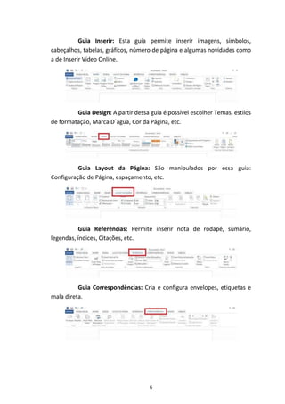 6
Guia Inserir: Esta guia permite inserir imagens, símbolos,
cabeçalhos, tabelas, gráficos, número de página e algumas novidades como
a de Inserir Vídeo Online.
Guia Design: A partir dessa guia é possível escolher Temas, estilos
de formatação, Marca D´água, Cor da Página, etc.
Guia Layout da Página: São manipulados por essa guia:
Configuração de Página, espaçamento, etc.
Guia Referências: Permite inserir nota de rodapé, sumário,
legendas, índices, Citações, etc.
Guia Correspondências: Cria e configura envelopes, etiquetas e
mala direta.
 