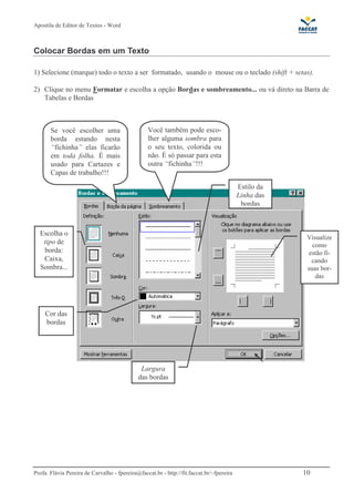 Apostila de Editor de Textos - Word
Profa. Flávia Pereira de Carvalho - fpereira@faccat.br - http://fit.faccat.br/~fpereira 10
Colocar Bordas em um Texto
1) Selecione (marque) todo o texto a ser formatado, usando o mouse ou o teclado (shift + setas).
2) Clique no menu Formatar e escolha a opção Bordas e sombreamento... ou vá direto na Barra de
Tabelas e Bordas
Escolha o
tipo de
borda:
Caixa,
Sombra...
Estilo da
Linha das
bordas
Cor das
bordas
Largura
das bordas
Visualize
como
estão fi-
cando
suas bor-
das
Se você escolher uma
borda estando nesta
“fichinha” elas ficarão
em toda folha. É mais
usado para Cartazes e
Capas de trabalho!!!
Você também pode esco-
lher alguma sombra para
o seu texto, colorida ou
não. É só passar para esta
outra “fichinha”!!!
 