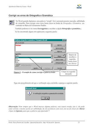Apostila de Editor de Textos - Word
Profa. Flávia Pereira de Carvalho - fpereira@faccat.br - http://fit.faccat.br/~fpereira 11
Corrigir os erros de Ortografia e Gramática
No Word quando digitamos uma palavra “errada” ela é automaticamente marcada, sublinhada
de vermelho. Para corrigir estes erros basta clicar no botão de Ortografia e Gramática en-
contrado na Barra de Ferramentas Padrão.
Também podemos ir no menu Ferramentas e escolher a opção Ortografia e gramática...
Se for encontrado algum erro aparecerá a seguinte janela:
Figura 2 – Exemplo de como corrigir a palavra botão
Siga este procedimento até que a verificação seja concluída e apareça a seguinte janela:
Observação: Nem sempre que o Word marcar alguma palavra, esta estará errada, isto é, ela pode
estar correta e mesmo assim ser sublinhada. Se isto acontecer com você, em vez de clicar em Alterar
clique em Ignorar, para que a palavra seja ignorada!!!
Clique na sugestão
desejada
Depois de
escolher a
sugestão,
basta clicar
em Alterar
 