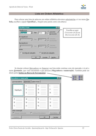 Apostila de Editor de Textos - Word
Profa. Flávia Pereira de Carvalho - fpereira@faccat.br - http://fit.faccat.br/~fpereira 12
Lista em Ordem Alfabética
Para colocar uma lista de palavras em ordem alfabética devemos selecioná-las e ir no menu Ta-
bela, escolher a opção Classificar... Surgirá uma janela como esta abaixo:
Se desejar colocar Marcadores ou Numerar sua lista então continue com ela marcada e vá até o
menu Formatar, que você encontrará o que procura (Marcadores e numeração). Também pode ser
direto pelos botões na Barra de Ferramentas:
Escolha se quer
Crescente (A-Z) ou
Decrescente (Z-A)
 