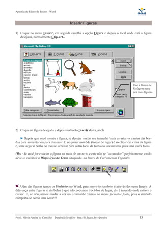 Apostila de Editor de Textos - Word
Profa. Flávia Pereira de Carvalho - fpereira@faccat.br - http://fit.faccat.br/~fpereira 13
Inserir Figuras
1) Clique no menu Inserir, em seguida escolha a opção Figura e depois o local onde está a figura
desejada, normalmente Clip-art...
2) Clique na figura desejada e depois no botão Inserir desta janela
Depois que você inseriu a figura, se desejar mudar seu tamanho basta arrastar os cantos das bor-
das para aumentar ou para diminuir. E se quiser movê-la (trocar de lugar) é só clicar em cima da figura
e, sem largar o botão do mouse, arrastar para outro local da folha ou, até mesmo, para uma outra folha.
Obs.: Se você for colocar a figura no meio de um texto e este não se “acomodar” perfeitamente, então
deve-se escolher a Disposição do Texto adequada, na Barra de Ferramentas Figura!!!
Além das figuras temos os Símbolos no Word, para inseri-los também é através do menu Inserir. A
diferença entre figuras e símbolos é que não podemos trocá-los de lugar, ele é inserido onde estiver o
cursor. E, se desejarmos mudar a cor ou o tamanho vamos no menu formatar fonte, pois o símbolo
comporta-se como uma letra!!!
Use a Barra de
Rolagem para
ver mais figuras
 