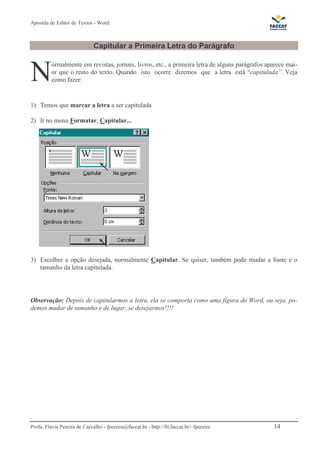 Apostila de Editor de Textos - Word
Profa. Flávia Pereira de Carvalho - fpereira@faccat.br - http://fit.faccat.br/~fpereira 14
Capitular a Primeira Letra do Parágrafo
ormalmente em revistas, jornais, livros, etc., a primeira letra de alguns parágrafos aparece mai-
or que o resto do texto. Quando isto ocorre dizemos que a letra está “capitulada”. Veja
como fazer:
1) Temos que marcar a letra a ser capitulada
2) Ir no menu Formatar, Capitular...
3) Escolher a opção desejada, normalmente Capitular. Se quiser, também pode mudar a fonte e o
tamanho da letra capitulada.
Observação: Depois de capitularmos a letra, ela se comporta como uma figura do Word, ou seja, po-
demos mudar de tamanho e de lugar, se desejarmos!!!!
N
 