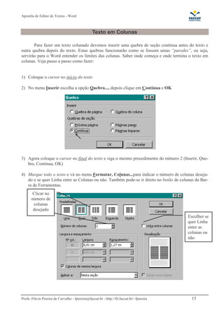 Apostila de Editor de Textos - Word
Profa. Flávia Pereira de Carvalho - fpereira@faccat.br - http://fit.faccat.br/~fpereira 15
Texto em Colunas
Para fazer um texto colunado devemos inserir uma quebra de seção contínua antes do texto e
outra quebra depois do texto. Estas quebras funcionarão como se fossem umas “paredes”, ou seja,
servirão para o Word entender os limites das colunas. Saber onde começa e onde termina o texto em
colunas. Veja passo a passo como fazer:
1) Coloque o cursor no início do texto
2) No menu Inserir escolha a opção Quebra..., depois clique em Contínua e OK
3) Agora coloque o cursor no final do texto e siga o mesmo procedimento do número 2 (Inserir, Que-
bra, Contínua, OK)
4) Marque todo o texto e vá no menu Formatar, Colunas...para indicar o número de colunas deseja-
do e se quer Linha entre as Colunas ou não. Também pode-se ir direto no botão de colunas da Bar-
ra de Ferramentas.
Clicar no
número de
colunas
desejado
Escolher se
quer Linha
entre as
colunas ou
não
 